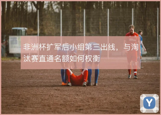 非洲杯扩军后小组第三出线,与淘汰赛直通名额如何权衡