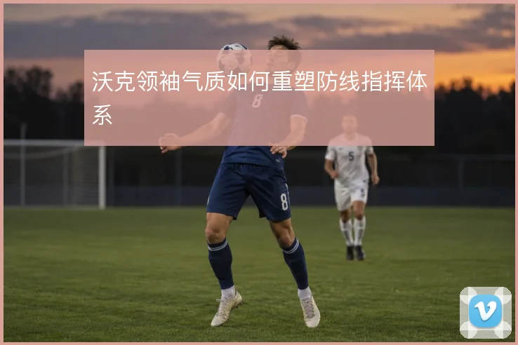 沃克领袖气质如何重塑防线指挥体系