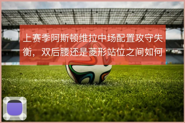 上赛季阿斯顿维拉中场配置攻守失衡，双后腰还是菱形站位之间如何取舍