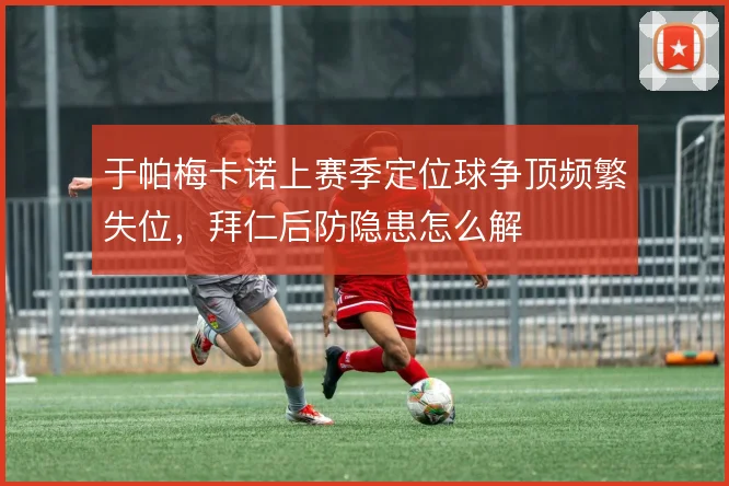 于帕梅卡诺上赛季定位球争顶频繁失位,拜仁后防隐患怎么解