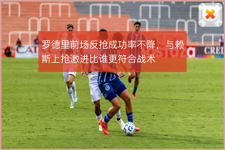 罗德里前场反抢成功率不降，与赖斯上抢激进比谁更符合战术
