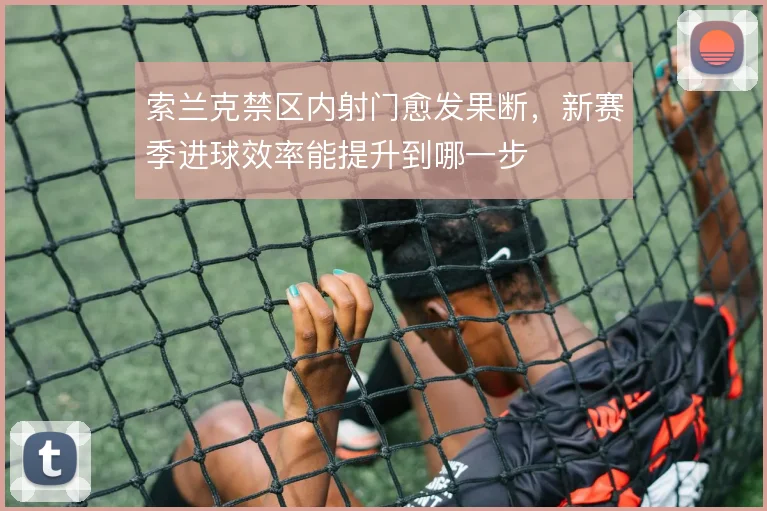 索兰克禁区内射门愈发果断，新赛季进球效率能提升到哪一步