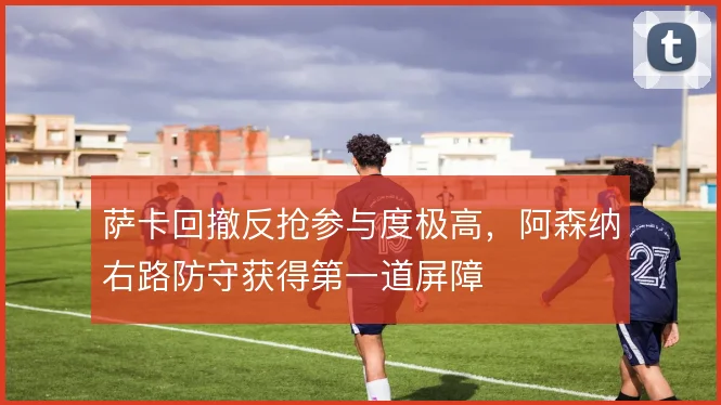 萨卡回撤反抢参与度极高，阿森纳右路防守获得第一道屏障