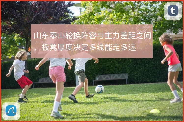 山东泰山轮换阵容与主力差距之间,板凳厚度决定多线能走多远