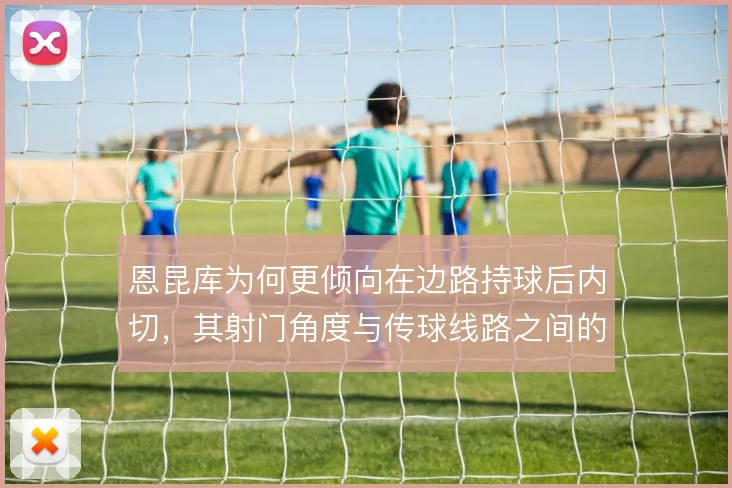 恩昆库为何更倾向在边路持球后内切，其射门角度与传球线路之间的取舍考量