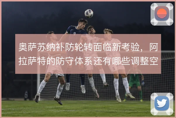奥萨苏纳补防轮转面临新考验,阿拉萨特的防守体系还有哪些调整空间