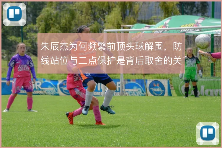朱辰杰为何频繁前顶头球解围,防线站位与二点保护是背后取舍的关键