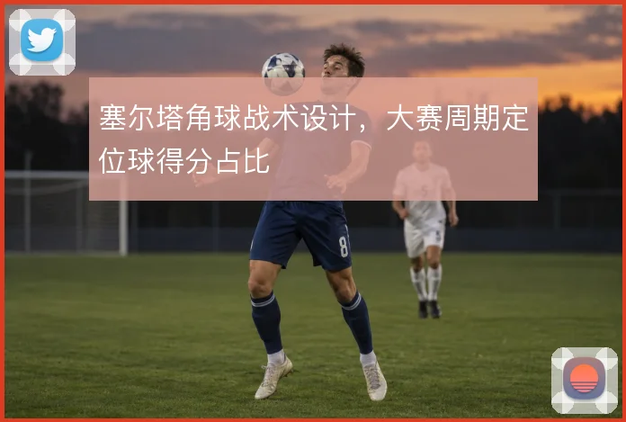 塞尔塔角球战术设计,大赛周期定位球得分占比