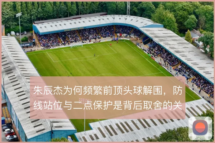 朱辰杰为何频繁前顶头球解围，防线站位与二点保护是背后取舍的关键