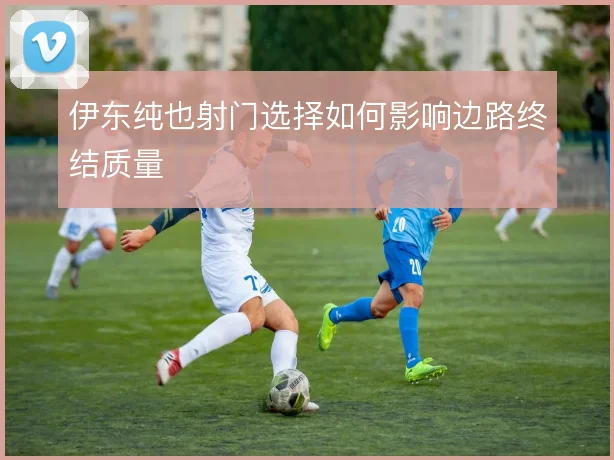 伊东纯也射门选择如何影响边路终结质量