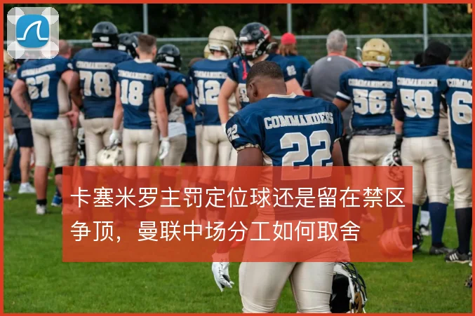 卡塞米罗主罚定位球还是留在禁区争顶,曼联中场分工如何取舍