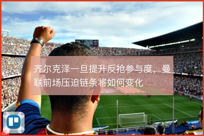 齐尔克泽一旦提升反抢参与度，曼联前场压迫链条将如何变化
