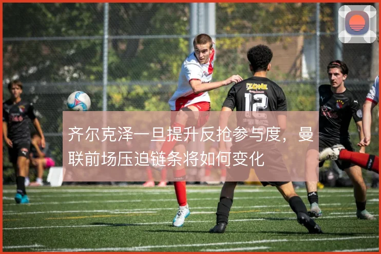 齐尔克泽一旦提升反抢参与度，曼联前场压迫链条将如何变化