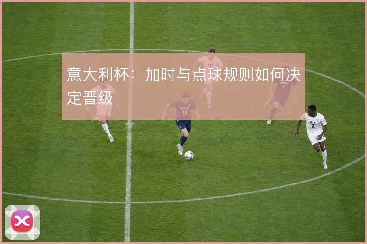 意大利杯:加时与点球规则如何决定晋级
